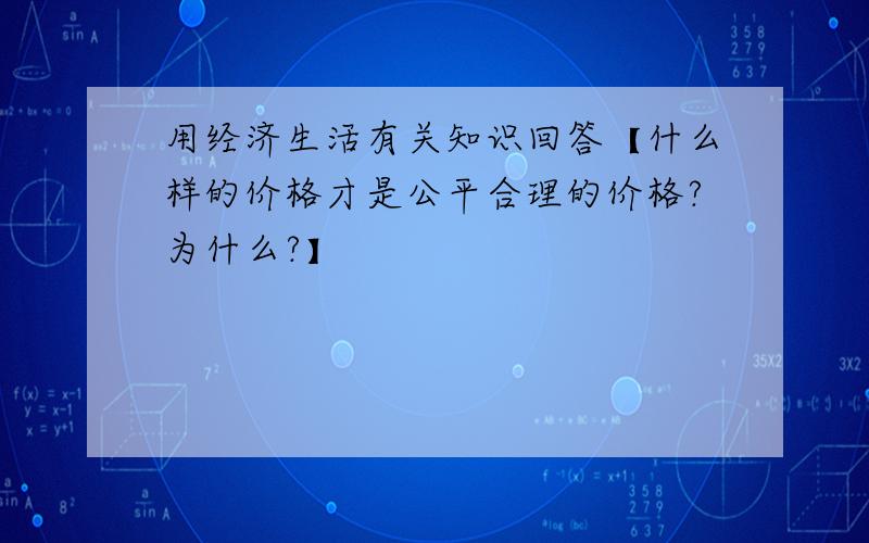 用经济生活有关知识回答【什么样的价格才是公平合理的价格?为什么?】