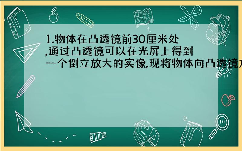 1.物体在凸透镜前30厘米处,通过凸透镜可以在光屏上得到一个倒立放大的实像,现将物体向凸透镜方向移动10厘米.得到的像_