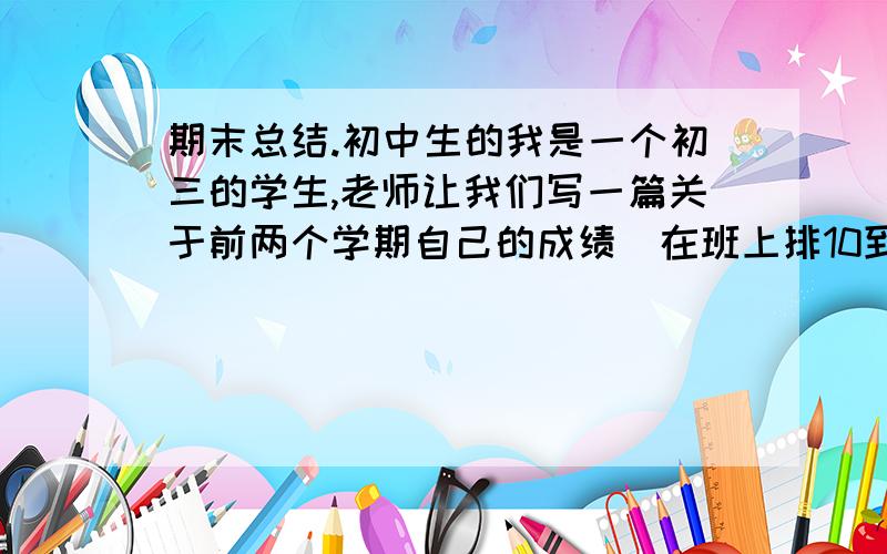 期末总结.初中生的我是一个初三的学生,老师让我们写一篇关于前两个学期自己的成绩（在班上排10到15名,成绩有点忽上忽下的