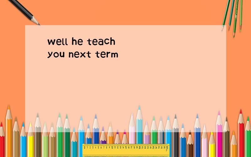 well he teach you next term