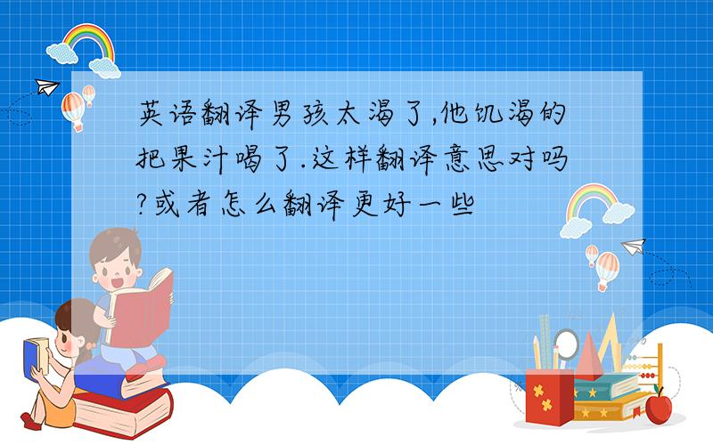 英语翻译男孩太渴了,他饥渴的把果汁喝了.这样翻译意思对吗?或者怎么翻译更好一些