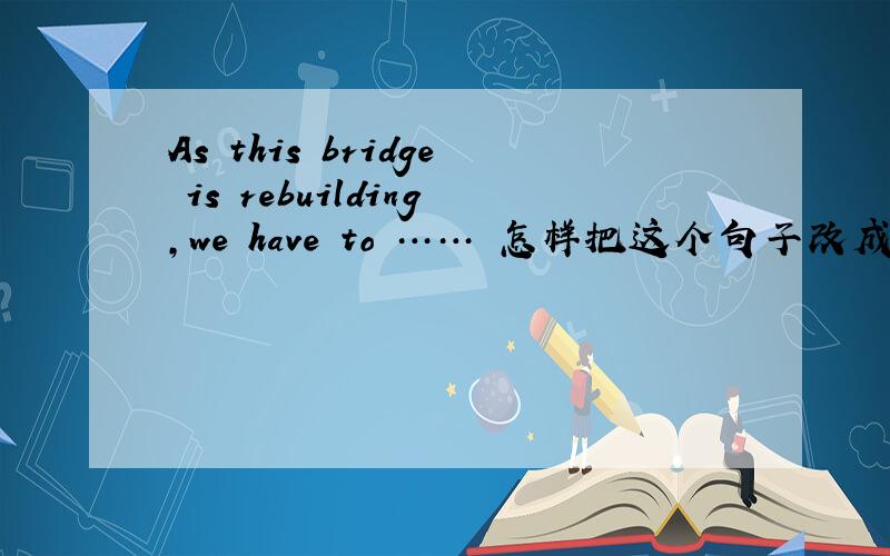 As this bridge is rebuilding,we have to …… 怎样把这个句子改成带有状语,而不是