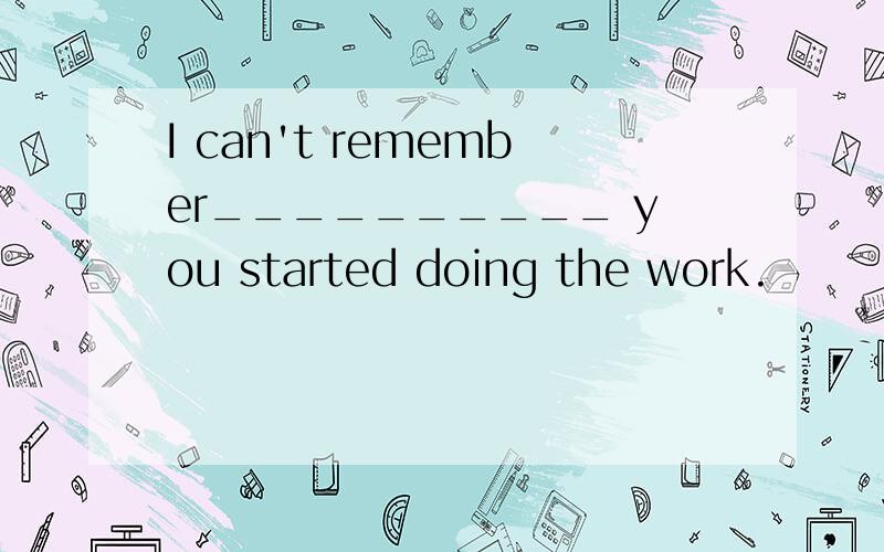 I can't remember__________ you started doing the work.