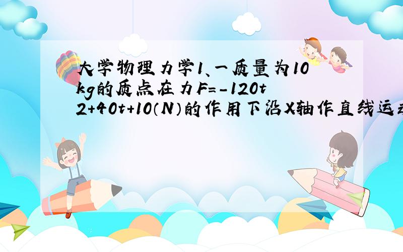 大学物理力学1、一质量为10kg的质点在力F=-120t2+40t+10（N）的作用下沿X轴作直线运动。在t=0时刻，质