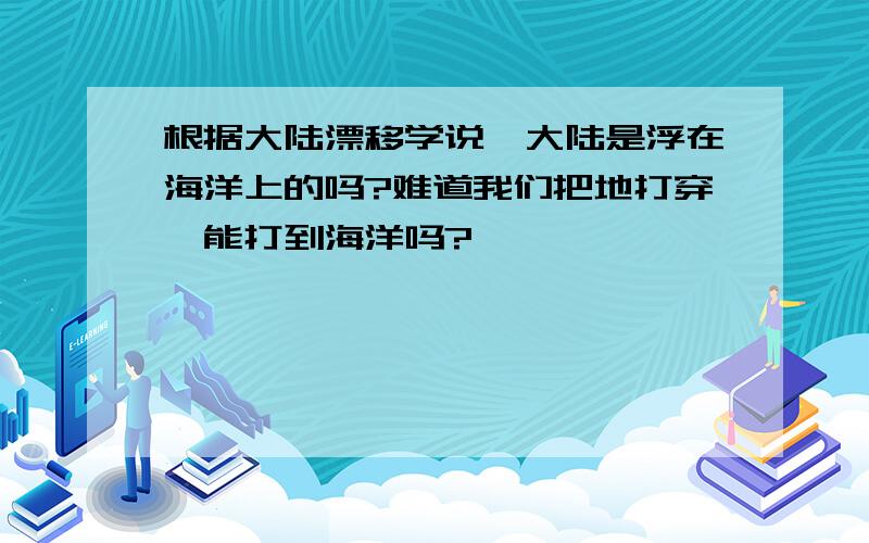 根据大陆漂移学说,大陆是浮在海洋上的吗?难道我们把地打穿,能打到海洋吗?