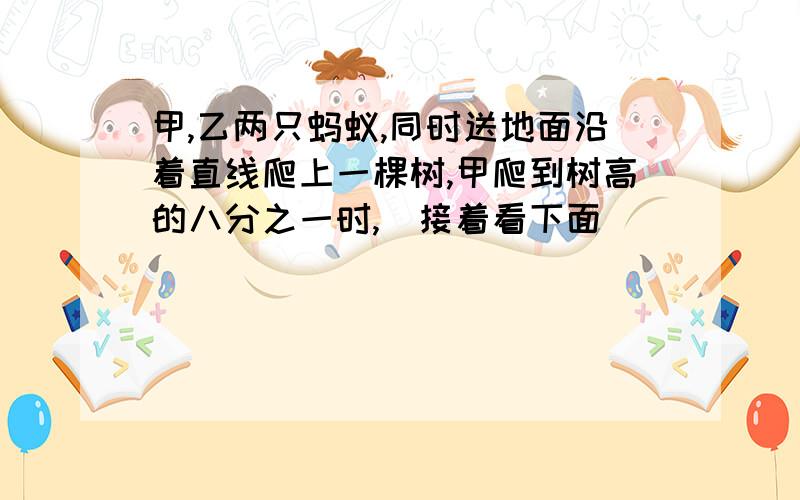 甲,乙两只蚂蚁,同时送地面沿着直线爬上一棵树,甲爬到树高的八分之一时,（接着看下面）