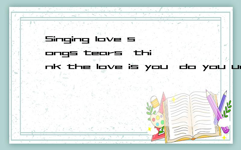 Singing love songs tears,think the love is you,do you unders