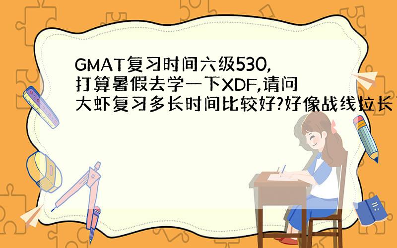 GMAT复习时间六级530,打算暑假去学一下XDF,请问大虾复习多长时间比较好?好像战线拉长了也不好.另外去XDF之前看