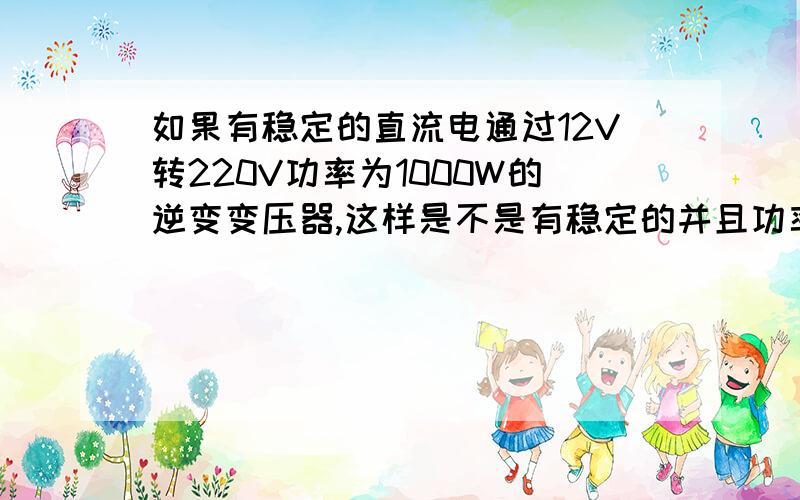 如果有稳定的直流电通过12V转220V功率为1000W的逆变变压器,这样是不是有稳定的并且功率为1000W交流电...