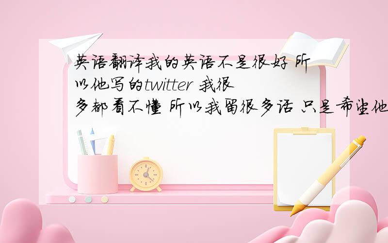 英语翻译我的英语不是很好 所以他写的twitter 我很多都看不懂 所以我留很多话 只是希望他可以看到 我没有想到我这种