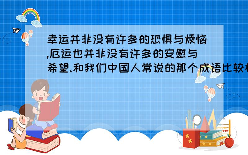 幸运并非没有许多的恐惧与烦恼,厄运也并非没有许多的安慰与希望.和我们中国人常说的那个成语比较相似,请为这个句子补充正反两