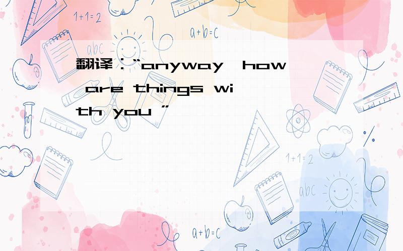 翻译：“anyway,how are things with you ”