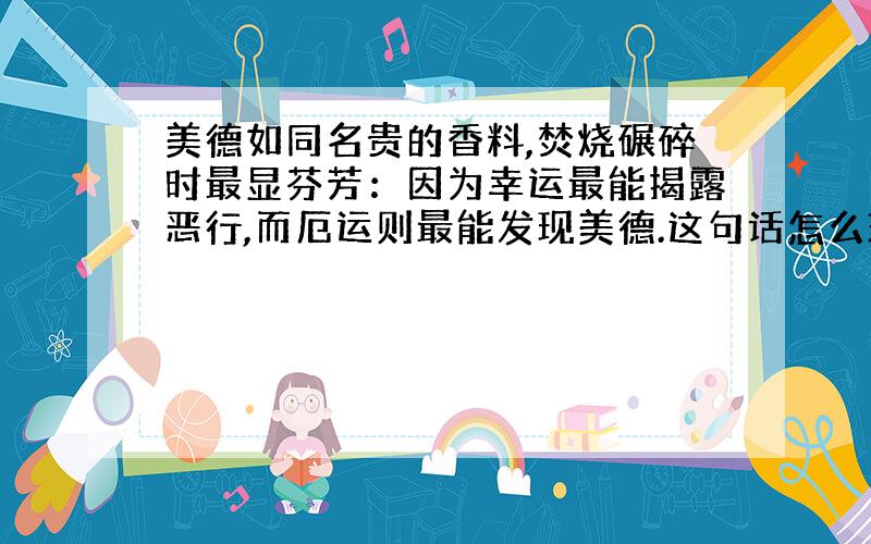 美德如同名贵的香料,焚烧碾碎时最显芬芳：因为幸运最能揭露恶行,而厄运则最能发现美德.这句话怎么理解