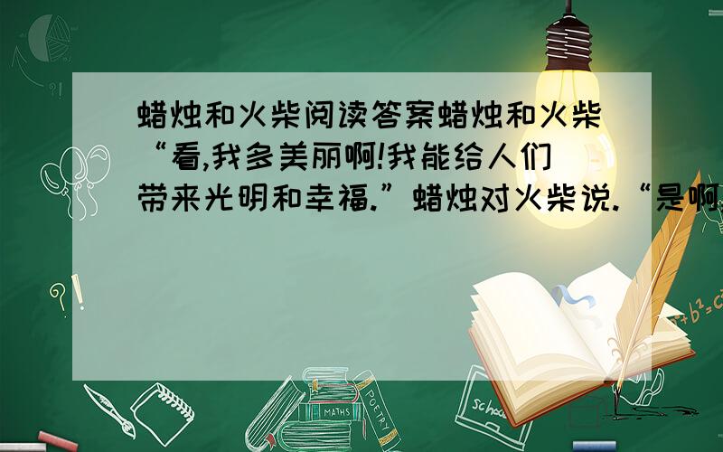 蜡烛和火柴阅读答案蜡烛和火柴“看,我多美丽啊!我能给人们带来光明和幸福.”蜡烛对火柴说.“是啊,你很美丽.可你知道是谁点