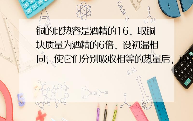 铜的比热容是酒精的16，取铜块质量为酒精的6倍，设初温相同，使它们分别吸收相等的热量后，再把铜块放入酒精中，则（　　）