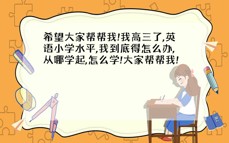 希望大家帮帮我!我高三了,英语小学水平,我到底得怎么办,从哪学起,怎么学!大家帮帮我!