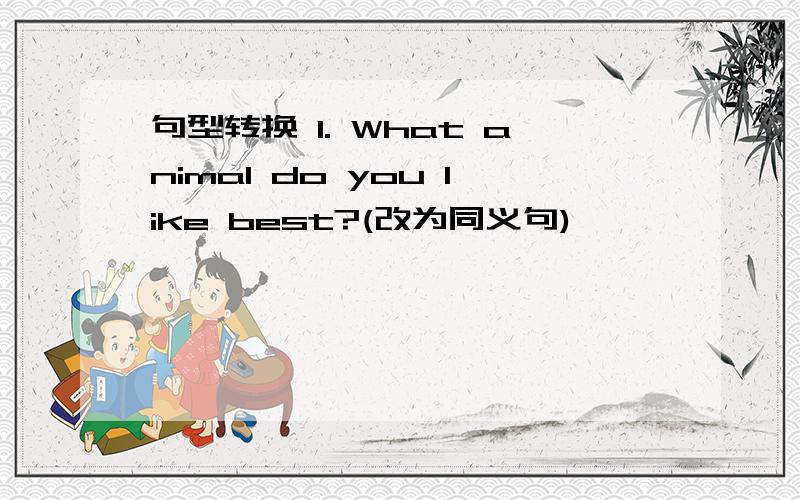 句型转换 1. What animal do you like best?(改为同义句)