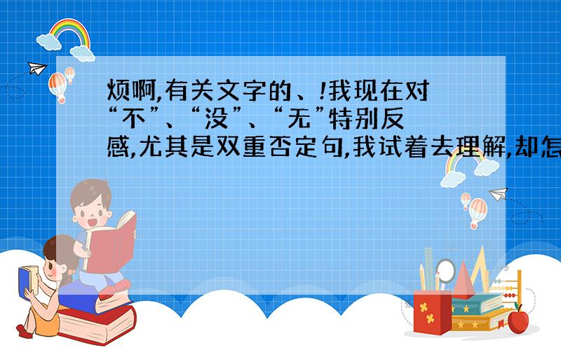 烦啊,有关文字的、!我现在对“不”、“没”、“无”特别反感,尤其是双重否定句,我试着去理解,却怎么也无法理解,仿佛心里堵