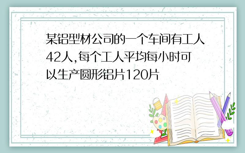 某铝型材公司的一个车间有工人42人,每个工人平均每小时可以生产圆形铝片120片