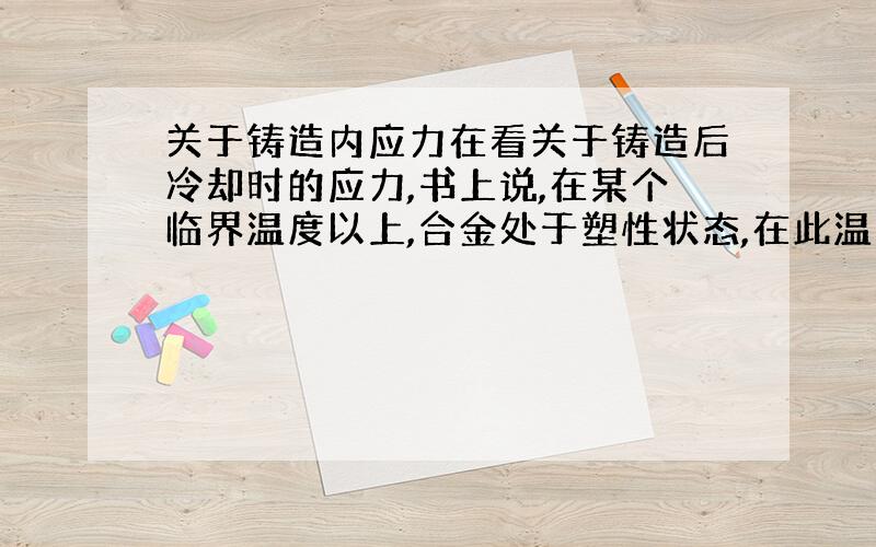 关于铸造内应力在看关于铸造后冷却时的应力,书上说,在某个临界温度以上,合金处于塑性状态,在此温度以下,合金处于弹性状态.