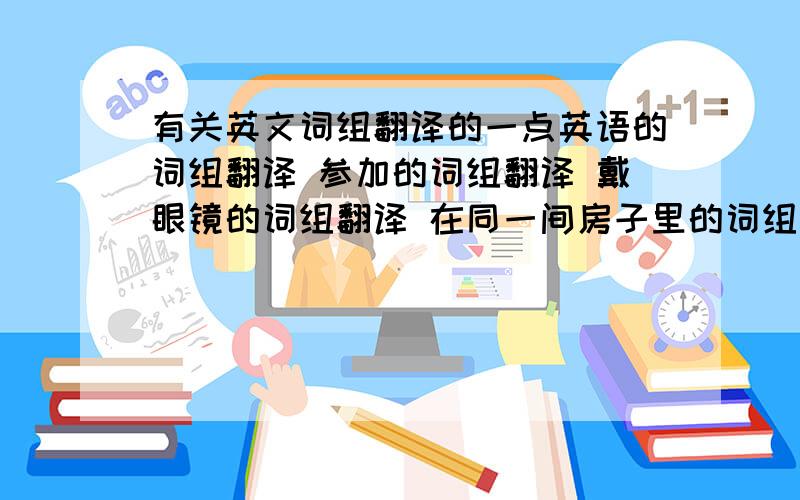 有关英文词组翻译的一点英语的词组翻译 参加的词组翻译 戴眼镜的词组翻译 在同一间房子里的词组翻译 告诉某人有关某事的词组