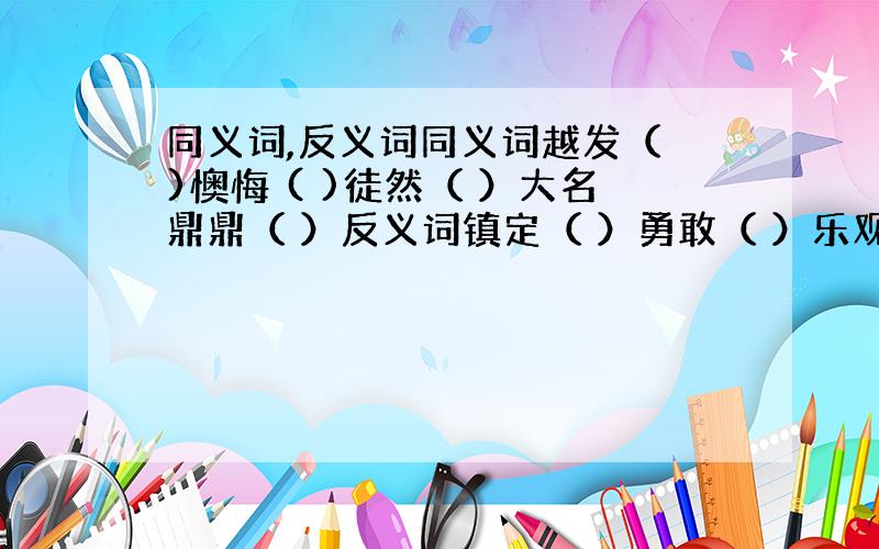 同义词,反义词同义词越发（ )懊悔 ( )徒然（ ）大名鼎鼎（ ）反义词镇定（ ）勇敢（ ）乐观（ ）迟钝（ ）跃跃欲试