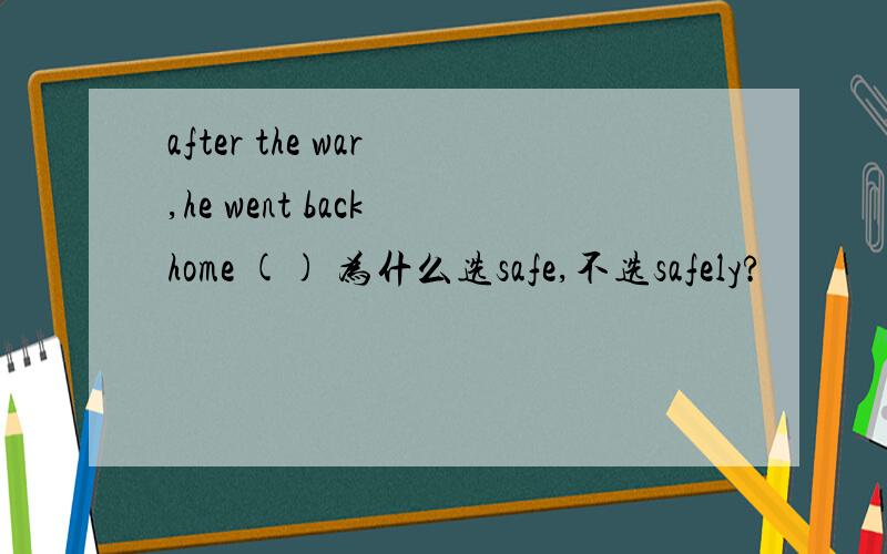 after the war ,he went back home () 为什么选safe,不选safely?