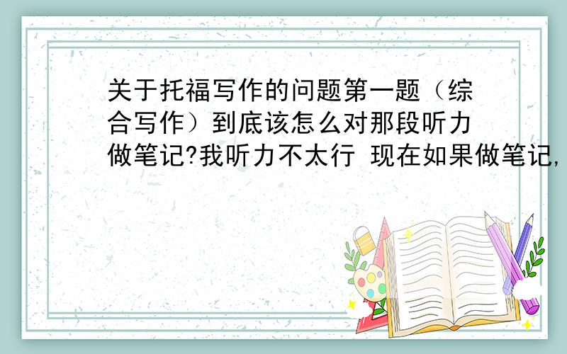 关于托福写作的问题第一题（综合写作）到底该怎么对那段听力做笔记?我听力不太行 现在如果做笔记,能记几个词,但文章听不太懂