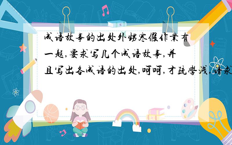 成语故事的出处外甥寒假作业有一题,要求写几个成语故事,并且写出各成语的出处,呵呵,才疏学浅,请求高人指点.谢谢!例：画蛇