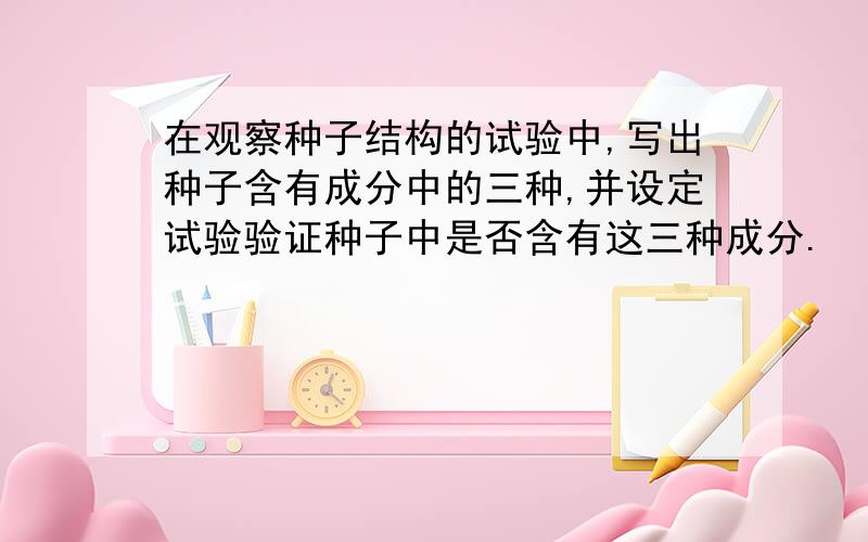 在观察种子结构的试验中,写出种子含有成分中的三种,并设定试验验证种子中是否含有这三种成分.