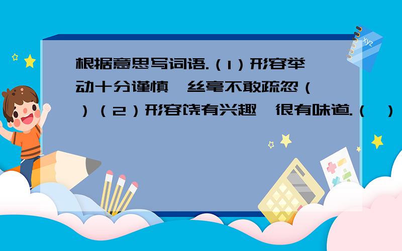 根据意思写词语.（1）形容举动十分谨慎,丝毫不敢疏忽（ ）（2）形容饶有兴趣,很有味道.（ ）（3）兴致高,精神好,形容