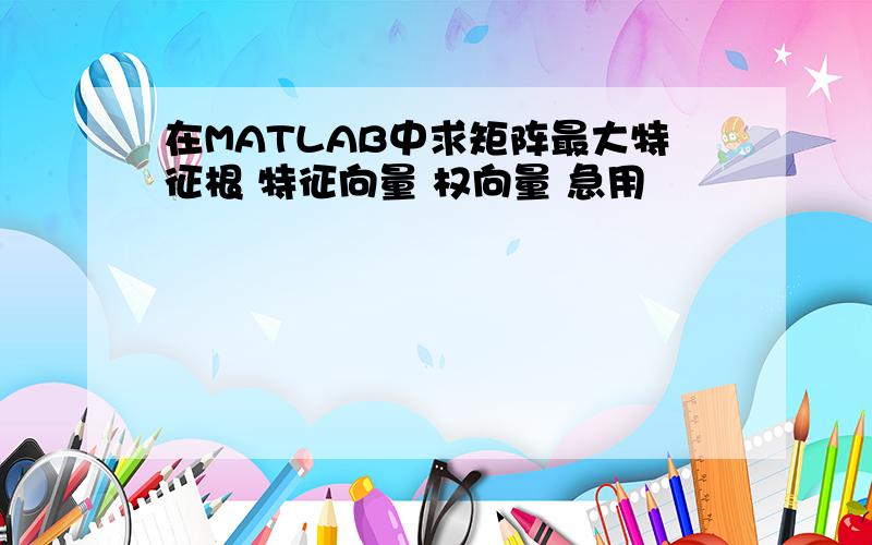 在MATLAB中求矩阵最大特征根 特征向量 权向量 急用