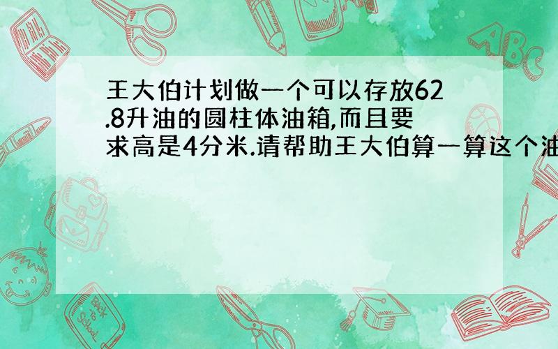 王大伯计划做一个可以存放62.8升油的圆柱体油箱,而且要求高是4分米.请帮助王大伯算一算这个油箱的底面积