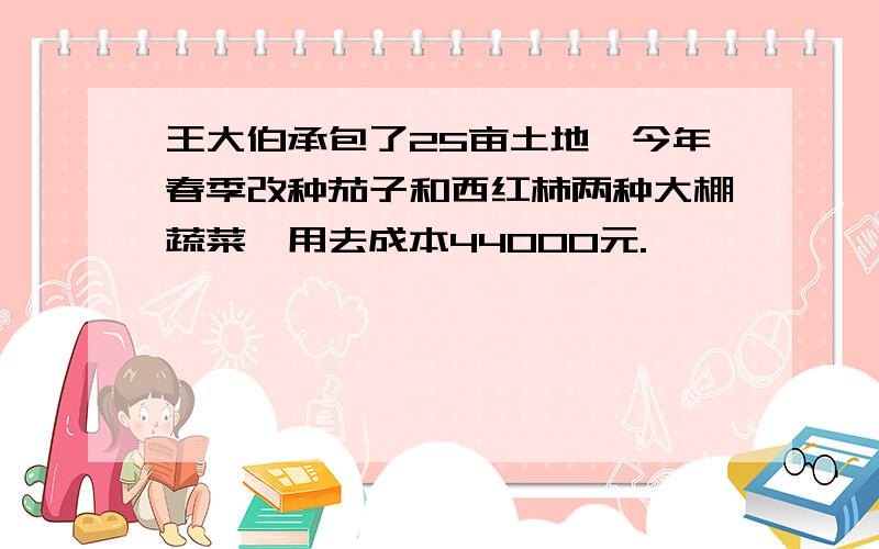 王大伯承包了25亩土地,今年春季改种茄子和西红柿两种大棚蔬菜,用去成本44000元.