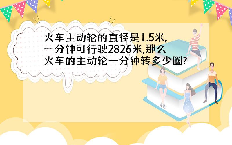 火车主动轮的直径是1.5米,一分钟可行驶2826米,那么火车的主动轮一分钟转多少圈?