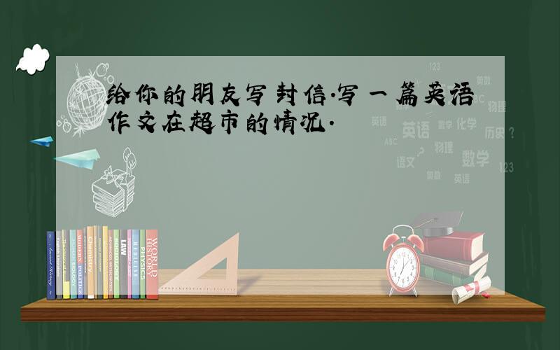 给你的朋友写封信.写一篇英语作文在超市的情况.