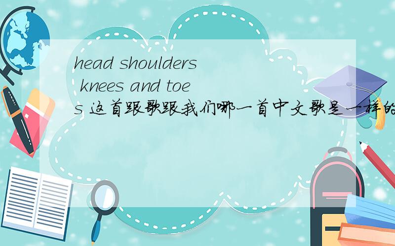 head shoulders knees and toes 这首跟歌跟我们哪一首中文歌是一样的调子的呀,有急用