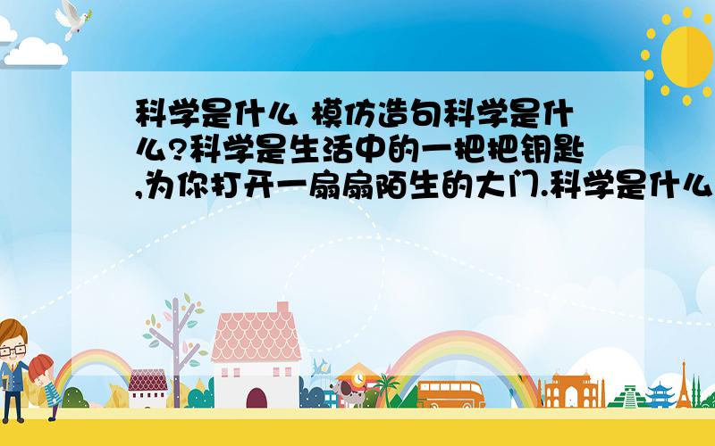 科学是什么 模仿造句科学是什么?科学是生活中的一把把钥匙,为你打开一扇扇陌生的大门.科学是什么?科学是一盏盏明灯,为你照