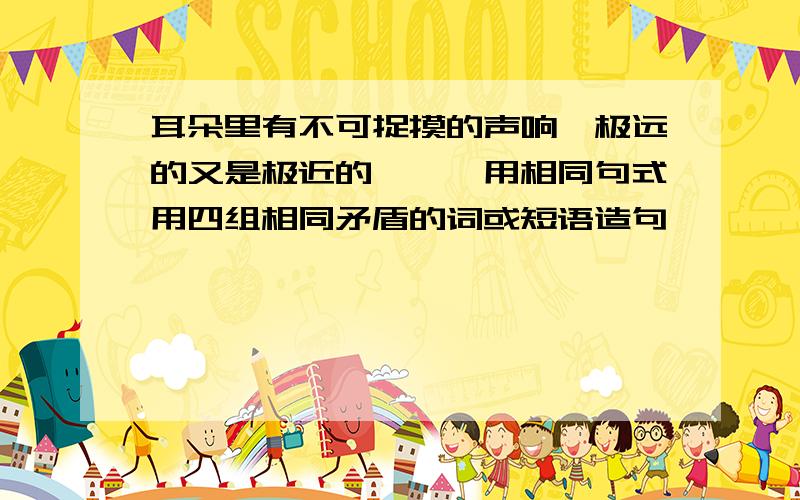 耳朵里有不可捉摸的声响,极远的又是极近的,……用相同句式用四组相同矛盾的词或短语造句