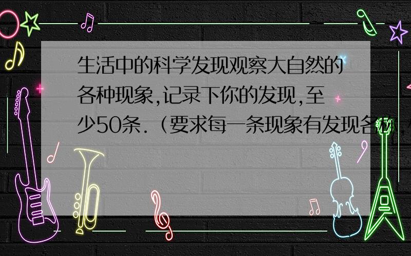 生活中的科学发现观察大自然的各种现象,记录下你的发现,至少50条.（要求每一条现象有发现名称,相关现象描述相应的简要解释