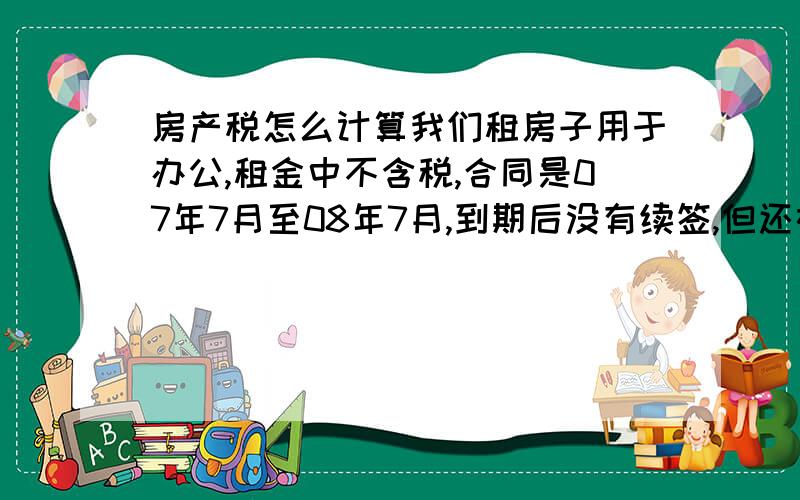 房产税怎么计算我们租房子用于办公,租金中不含税,合同是07年7月至08年7月,到期后没有续签,但还在继续使用,现在我们要