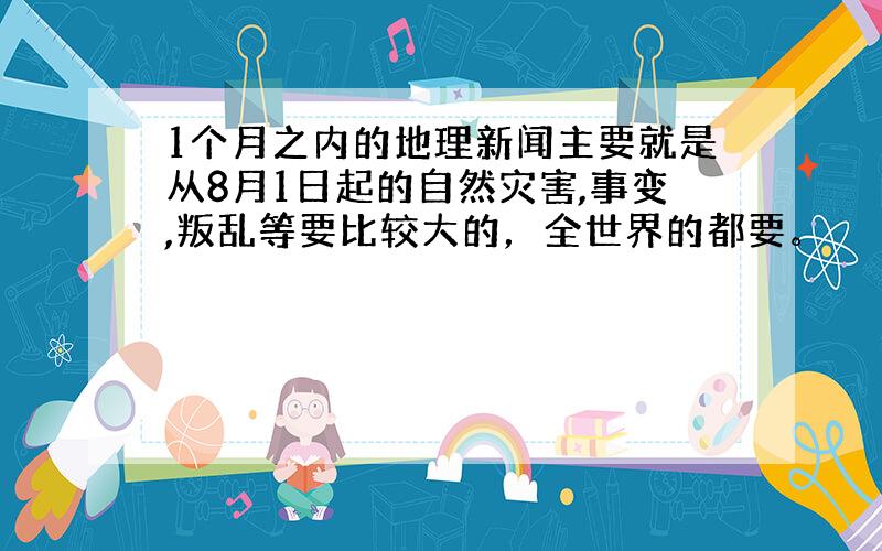 1个月之内的地理新闻主要就是从8月1日起的自然灾害,事变,叛乱等要比较大的，全世界的都要。