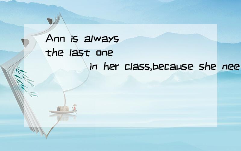 Ann is always the last one _____in her class,because she nee