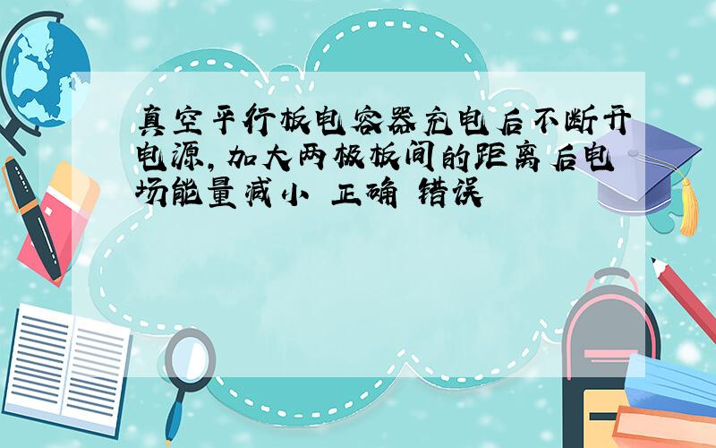 真空平行板电容器充电后不断开电源,加大两极板间的距离后电场能量减小 正确 错误