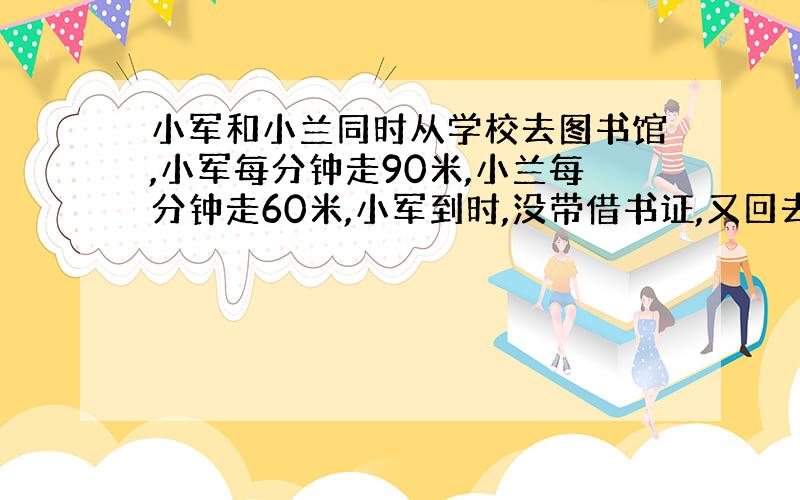 小军和小兰同时从学校去图书馆,小军每分钟走90米,小兰每分钟走60米,小军到时,没带借书证,又回去,距书馆160米处和小