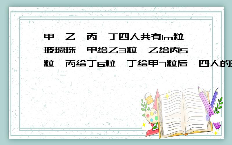 甲、乙、丙、丁四人共有1m粒玻璃珠,甲给乙3粒,乙给丙5粒,丙给丁6粒,丁给甲7粒后,四人的玻璃珠粒数相等.原来各有多少