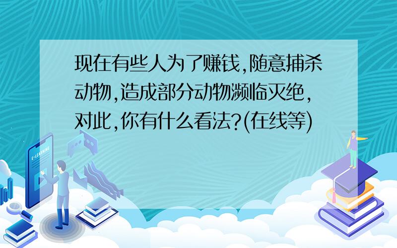 现在有些人为了赚钱,随意捕杀动物,造成部分动物濒临灭绝,对此,你有什么看法?(在线等)