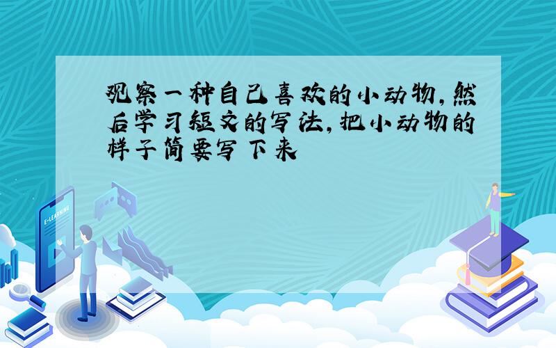 观察一种自己喜欢的小动物,然后学习短文的写法,把小动物的样子简要写下来