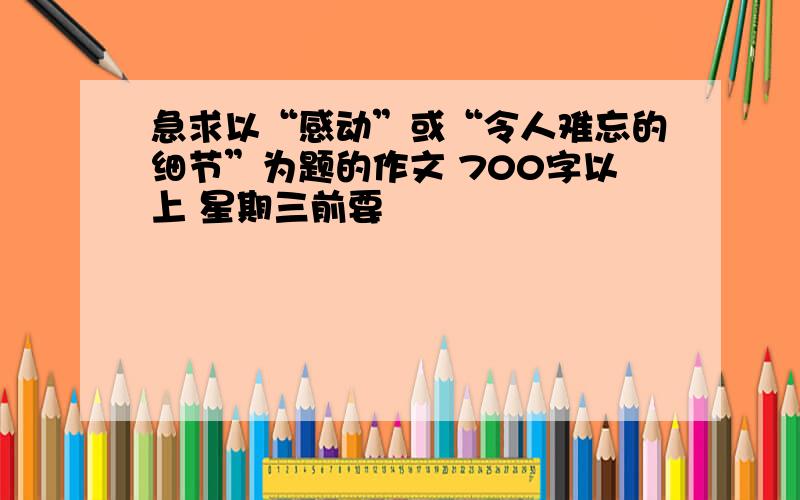 急求以“感动”或“令人难忘的细节”为题的作文 700字以上 星期三前要