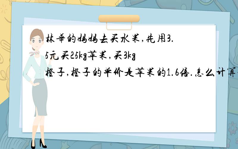 林华的妈妈去买水果,先用3.5元买25kg苹果,买3kg橙子,橙子的单价是苹果的1.6倍.怎么计算谢谢,我很笨,请逐项给